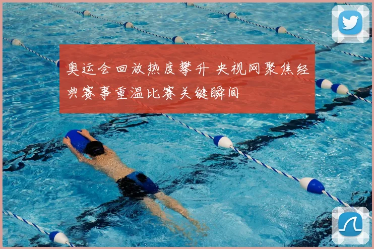 奥运会回放热度攀升 央视网聚焦经典赛事重温比赛关键瞬间
