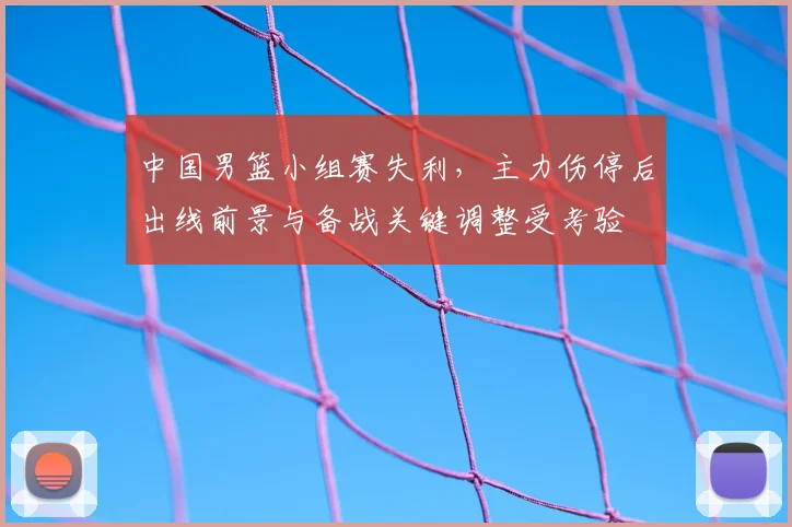 中国男篮小组赛失利，主力伤停后出线前景与备战关键调整受考验