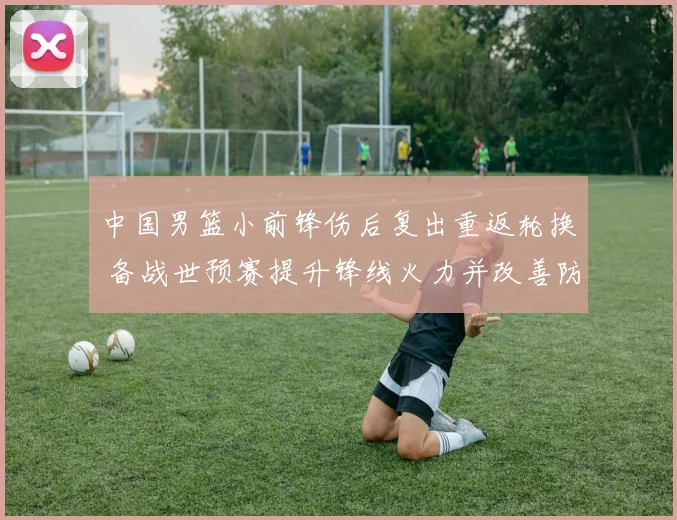 中国男篮小前锋伤后复出重返轮换 备战世预赛提升锋线火力并改善防守