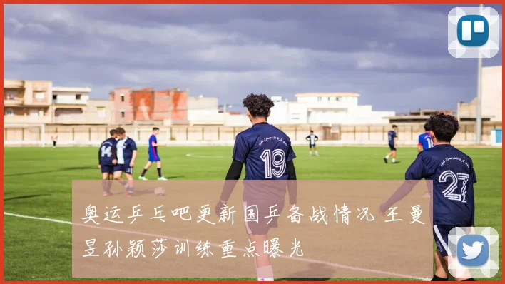 奥运乒乓吧更新国乒备战情况 王曼昱孙颖莎训练重点曝光