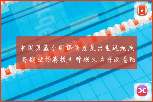 中国男篮小前锋伤后复出重返轮换 备战世预赛提升锋线火力并改善防守