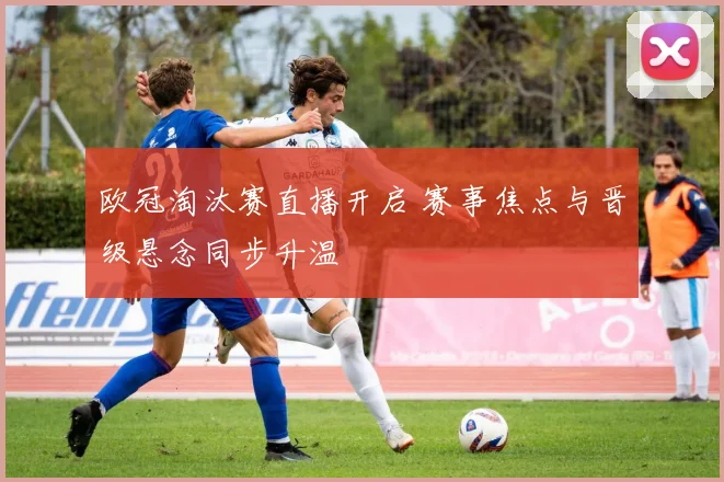 欧冠淘汰赛直播开启 赛事焦点与晋级悬念同步升温