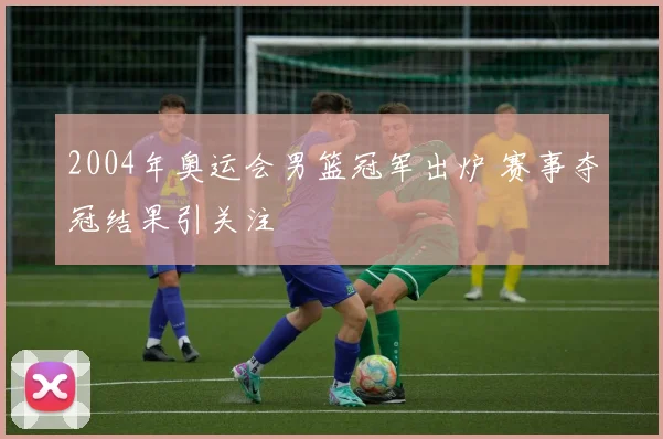 2004年奥运会男篮冠军出炉 赛事夺冠结果引关注
