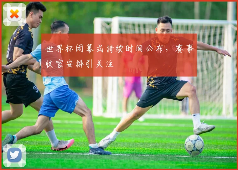 世界杯闭幕式持续时间公布，赛事收官安排引关注